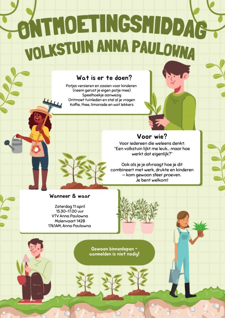 Illustratieve poster voor een “Ontmoetingsmiddag” bij Volkstuin Anna Paulowna. Bovenaan staat de titel in groene letters, omringd door planten. De poster toont tekeningen van mensen die tuinieren en planten verzorgen. In tekstvakken staat dat er potjes versieren en zaaien is voor kinderen, een speelhoek, rondkijken in de tuinen en koffie, thee, limonade en lekkers. De middag is voor iedereen die wil ontdekken of een volkstuin bij hen past; aanmelden is niet nodig. Datum: zaterdag 11 april, tijd: 15.30–17.00 uur. Locatie: VTV Anna Paulowna, Molenvaart 142B, 1761 AM Anna Paulowna. Onderaan staat: “Gewoon binnenlopen – aanmelden is niet nodig!”
